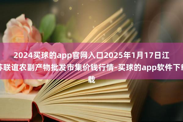 2024买球的app官网入口2025年1月17日江苏联谊农副产物批发市集价钱行情-买球的app软件下载