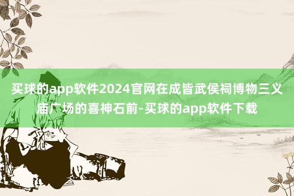 买球的app软件2024官网在成皆武侯祠博物三义庙广场的喜神石前-买球的app软件下载