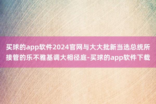 买球的app软件2024官网与大大批新当选总统所接管的乐不雅基调大相径庭-买球的app软件下载