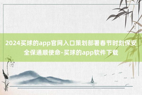 2024买球的app官网入口策划部署春节时刻保安全保通顺使命-买球的app软件下载