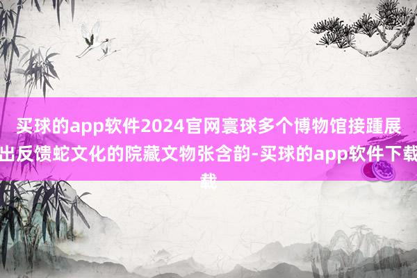 买球的app软件2024官网寰球多个博物馆接踵展出反馈蛇文化的院藏文物张含韵-买球的app软件下载