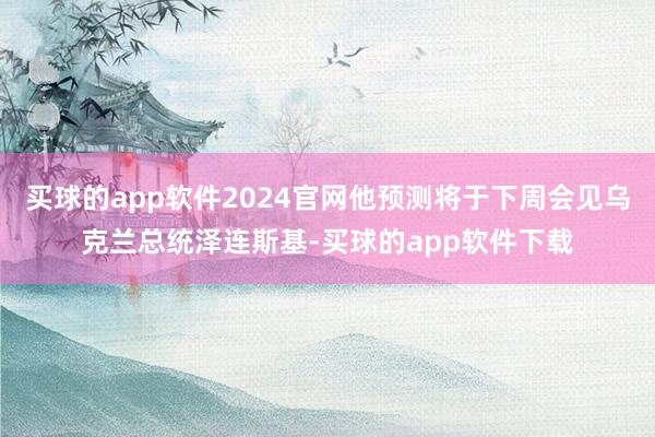 买球的app软件2024官网他预测将于下周会见乌克兰总统泽连斯基-买球的app软件下载