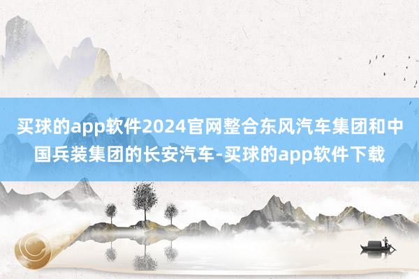 买球的app软件2024官网整合东风汽车集团和中国兵装集团的长安汽车-买球的app软件下载