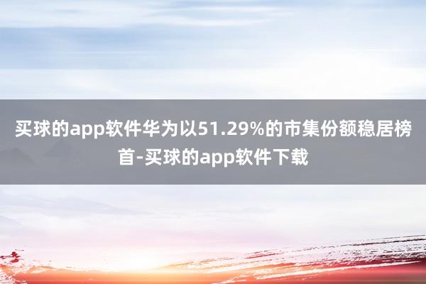 买球的app软件华为以51.29%的市集份额稳居榜首-买球的app软件下载