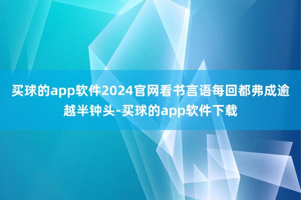 买球的app软件2024官网看书言语每回都弗成逾越半钟头-买球的app软件下载