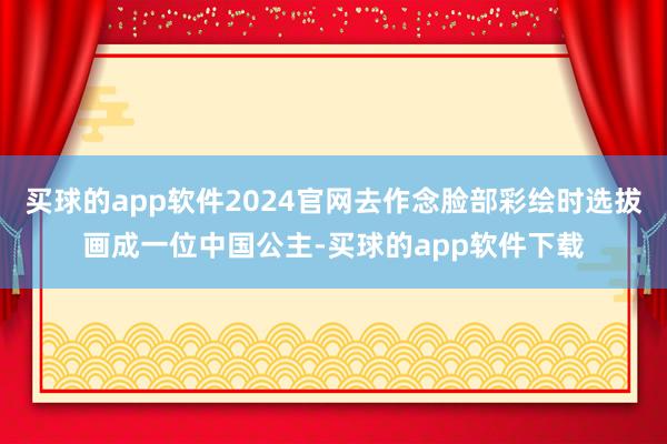 买球的app软件2024官网去作念脸部彩绘时选拔画成一位中国公主-买球的app软件下载