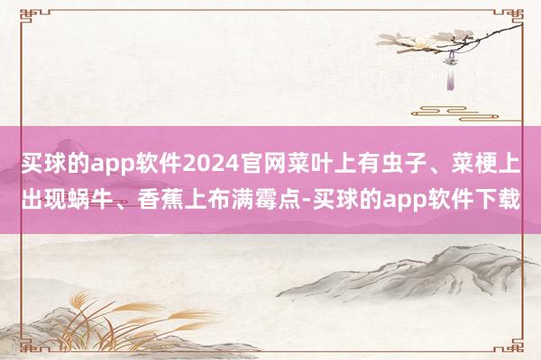 买球的app软件2024官网菜叶上有虫子、菜梗上出现蜗牛、香蕉上布满霉点-买球的app软件下载