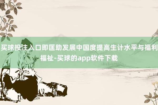 买球投注入口即匡助发展中国度提高生计水平与福利福祉-买球的app软件下载