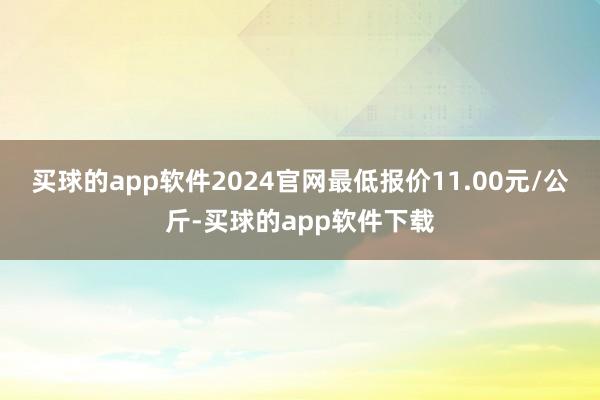 买球的app软件2024官网最低报价11.00元/公斤-买球的app软件下载