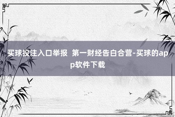 买球投注入口举报  第一财经告白合营-买球的app软件下载