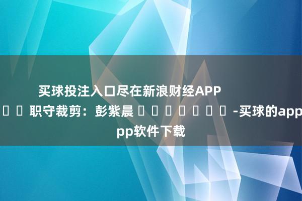 买球投注入口尽在新浪财经APP            						职守裁剪：彭紫晨 							-买球的app软件下载
