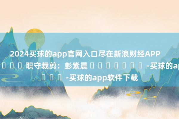 2024买球的app官网入口尽在新浪财经APP            						职守裁剪：彭紫晨 							-买球的app软件下载