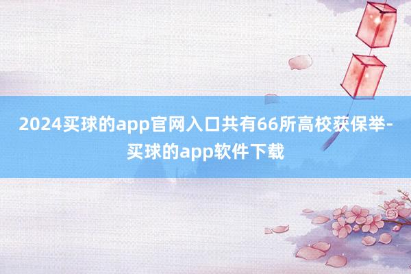 2024买球的app官网入口共有66所高校获保举-买球的app软件下载