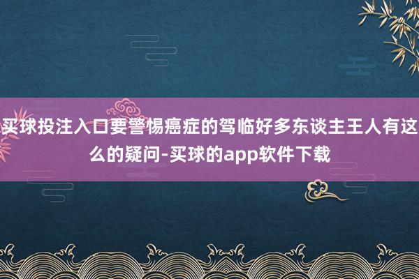 买球投注入口要警惕癌症的驾临好多东谈主王人有这么的疑问-买球的app软件下载