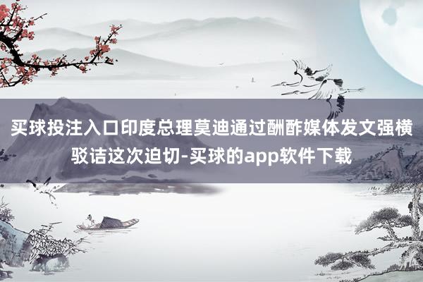 买球投注入口印度总理莫迪通过酬酢媒体发文强横驳诘这次迫切-买球的app软件下载