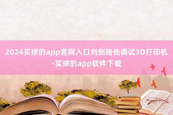2024买球的app官网入口刘剑陪他调试3D打印机-买球的app软件下载