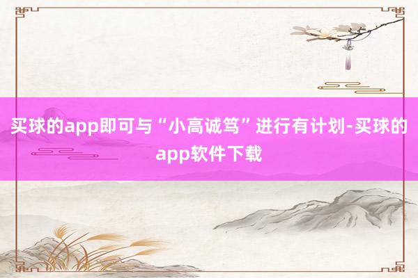 买球的app即可与“小高诚笃”进行有计划-买球的app软件下载