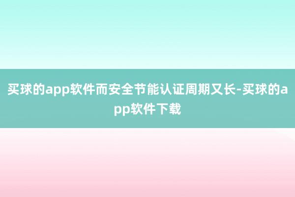 买球的app软件而安全节能认证周期又长-买球的app软件下载