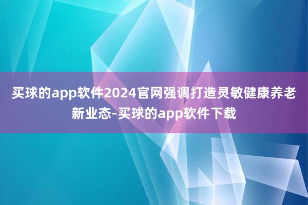 买球的app软件2024官网强调打造灵敏健康养老新业态-买球的app软件下载