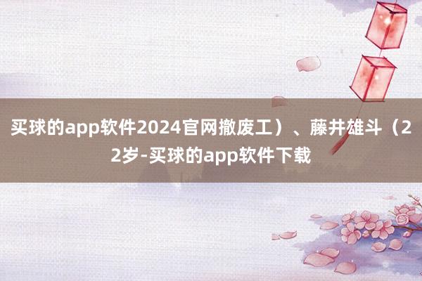 买球的app软件2024官网撤废工）、藤井雄斗（22岁-买球的app软件下载