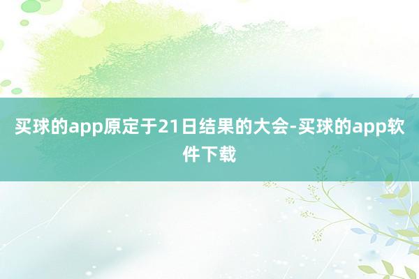 买球的app原定于21日结果的大会-买球的app软件下载