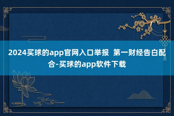 2024买球的app官网入口举报  第一财经告白配合-买球的app软件下载