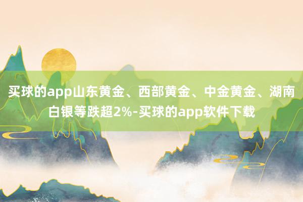 买球的app山东黄金、西部黄金、中金黄金、湖南白银等跌超2%-买球的app软件下载