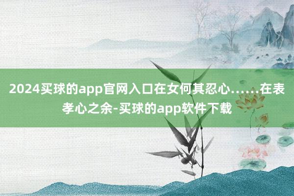2024买球的app官网入口在女何其忍心……在表孝心之余-买球的app软件下载