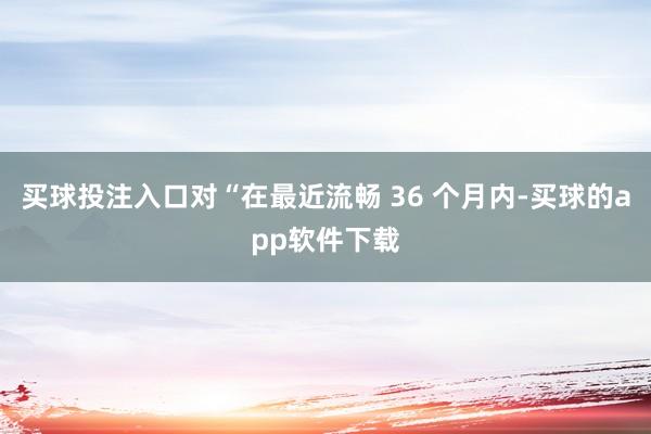 买球投注入口对“在最近流畅 36 个月内-买球的app软件下载