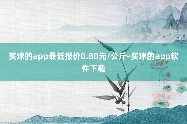 买球的app最低报价0.80元/公斤-买球的app软件下载