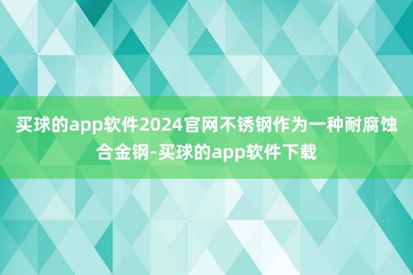 买球的app软件2024官网不锈钢作为一种耐腐蚀合金钢-买球的app软件下载