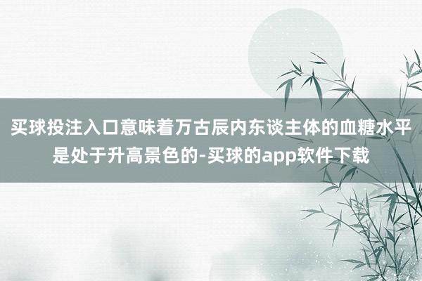 买球投注入口意味着万古辰内东谈主体的血糖水平是处于升高景色的-买球的app软件下载