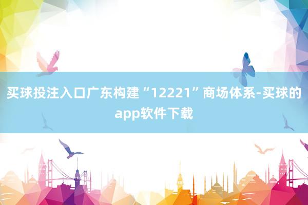 买球投注入口广东构建“12221”商场体系-买球的app软件下载