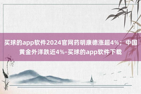 买球的app软件2024官网药明康德涨超4%；中国黄金外洋跌近4%-买球的app软件下载