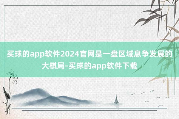 买球的app软件2024官网是一盘区域息争发展的大棋局-买球的app软件下载