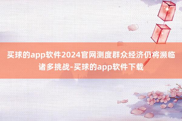 买球的app软件2024官网测度群众经济仍将濒临诸多挑战-买球的app软件下载
