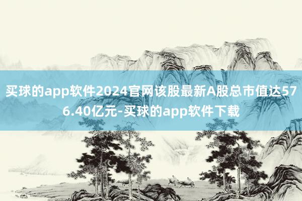 买球的app软件2024官网该股最新A股总市值达576.40亿元-买球的app软件下载