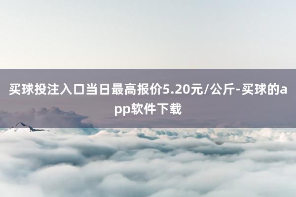 买球投注入口当日最高报价5.20元/公斤-买球的app软件下载