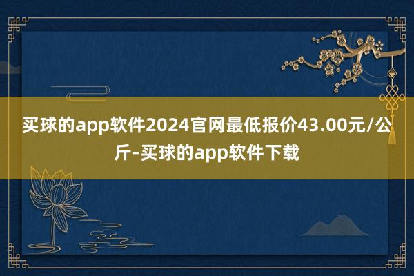 买球的app软件2024官网最低报价43.00元/公斤-买球的app软件下载