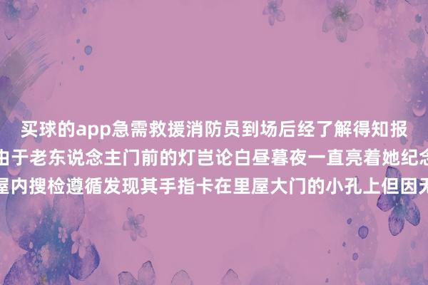 买球的app急需救援消防员到场后经了解得知报警的是老东说念主邻居由于老东说念主门前的灯岂论白昼暮夜一直亮着她纪念发生不测便翻墙参加屋内搜检遵循发现其手指卡在里屋大门的小孔上但因无法匡助其脱离只可拨打报警电话乞助被卡老东说念主了解情况后消防员仔细不雅察发现老东说念主右手中指因被卡本事较长已出现肿胀和出血老东说念主手指红肿流血把柄现场情况消防员为老东说念主作念好看管设施后使用无齿锯将卡间断指的部分从门