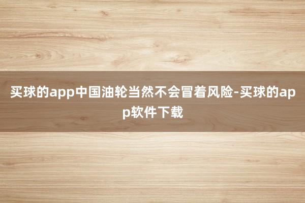 买球的app中国油轮当然不会冒着风险-买球的app软件下载