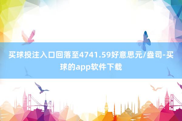 买球投注入口回落至4741.59好意思元/盎司-买球的app软件下载