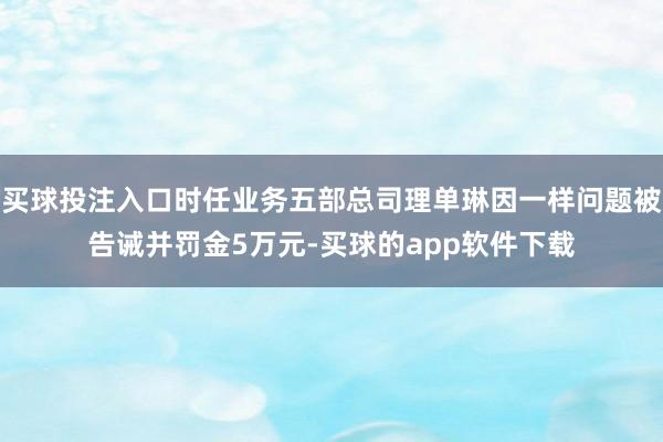 买球投注入口时任业务五部总司理单琳因一样问题被告诫并罚金5万元-买球的app软件下载