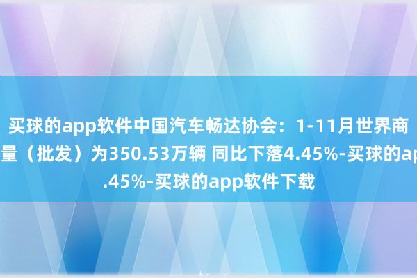 买球的app软件中国汽车畅达协会：1-11月世界商用车累计销量（批发）为350.53万辆 同比下落4.45%-买球的app软件下载