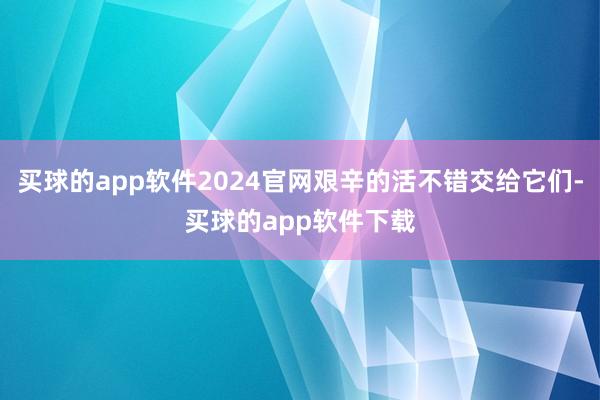 买球的app软件2024官网艰辛的活不错交给它们-买球的app软件下载