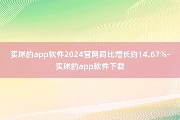买球的app软件2024官网同比增长约14.67%-买球的app软件下载