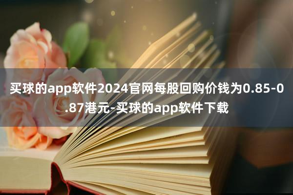 买球的app软件2024官网每股回购价钱为0.85-0.87港元-买球的app软件下载