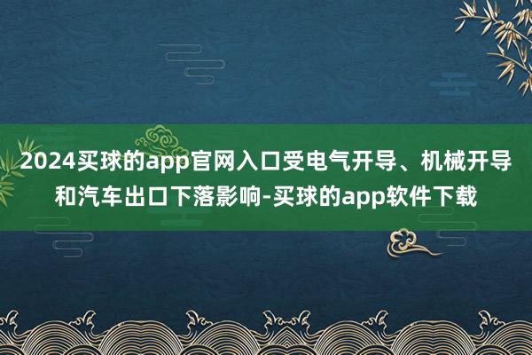 2024买球的app官网入口受电气开导、机械开导和汽车出口下落影响-买球的app软件下载
