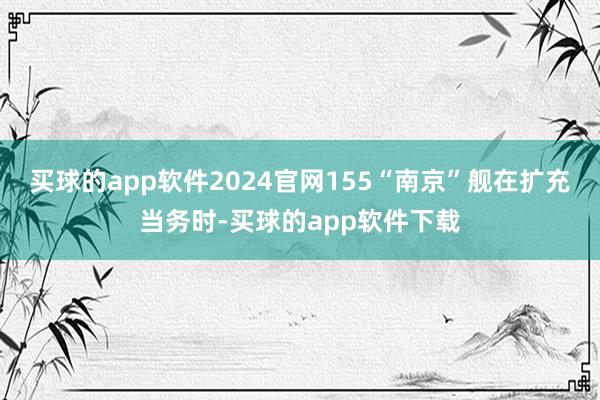 买球的app软件2024官网155“南京”舰在扩充当务时-买球的app软件下载
