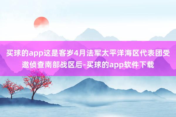 买球的app这是客岁4月法军太平洋海区代表团受邀侦查南部战区后-买球的app软件下载
